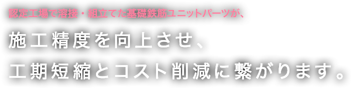 認定工場で溶接・組立てた基礎鉄筋ユニットパーツが、施工精度を向上させ、工期短縮とコスト削減に繋がります。